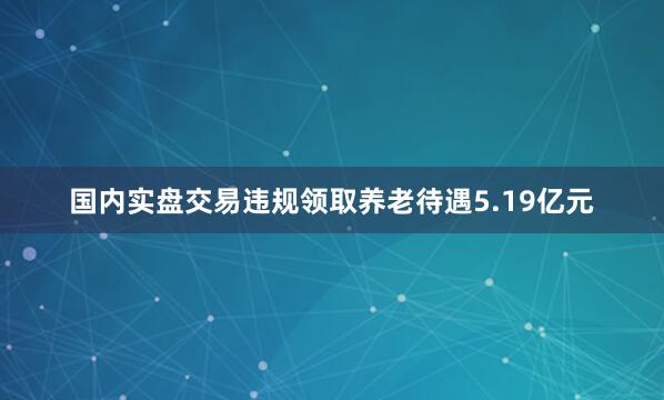 国内实盘交易违规领取养老待遇5.19亿元
