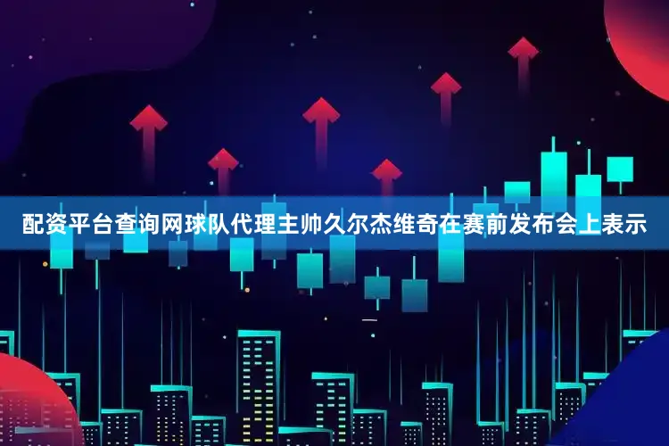 配资平台查询网球队代理主帅久尔杰维奇在赛前发布会上表示