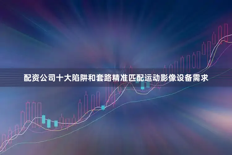 配资公司十大陷阱和套路精准匹配运动影像设备需求