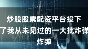 炒股股票配资平台投下了我从未见过的一大批炸弹