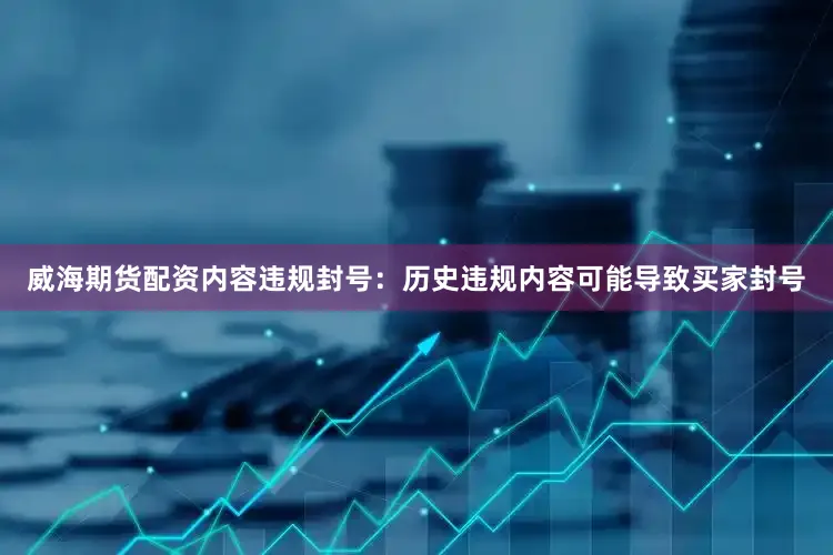 威海期货配资内容违规封号：历史违规内容可能导致买家封号