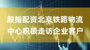 股指配资北京铁路物流中心积极走访企业客户