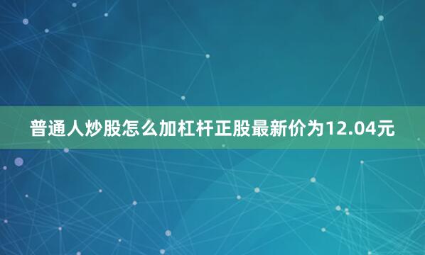 普通人炒股怎么加杠杆正股最新价为12.04元